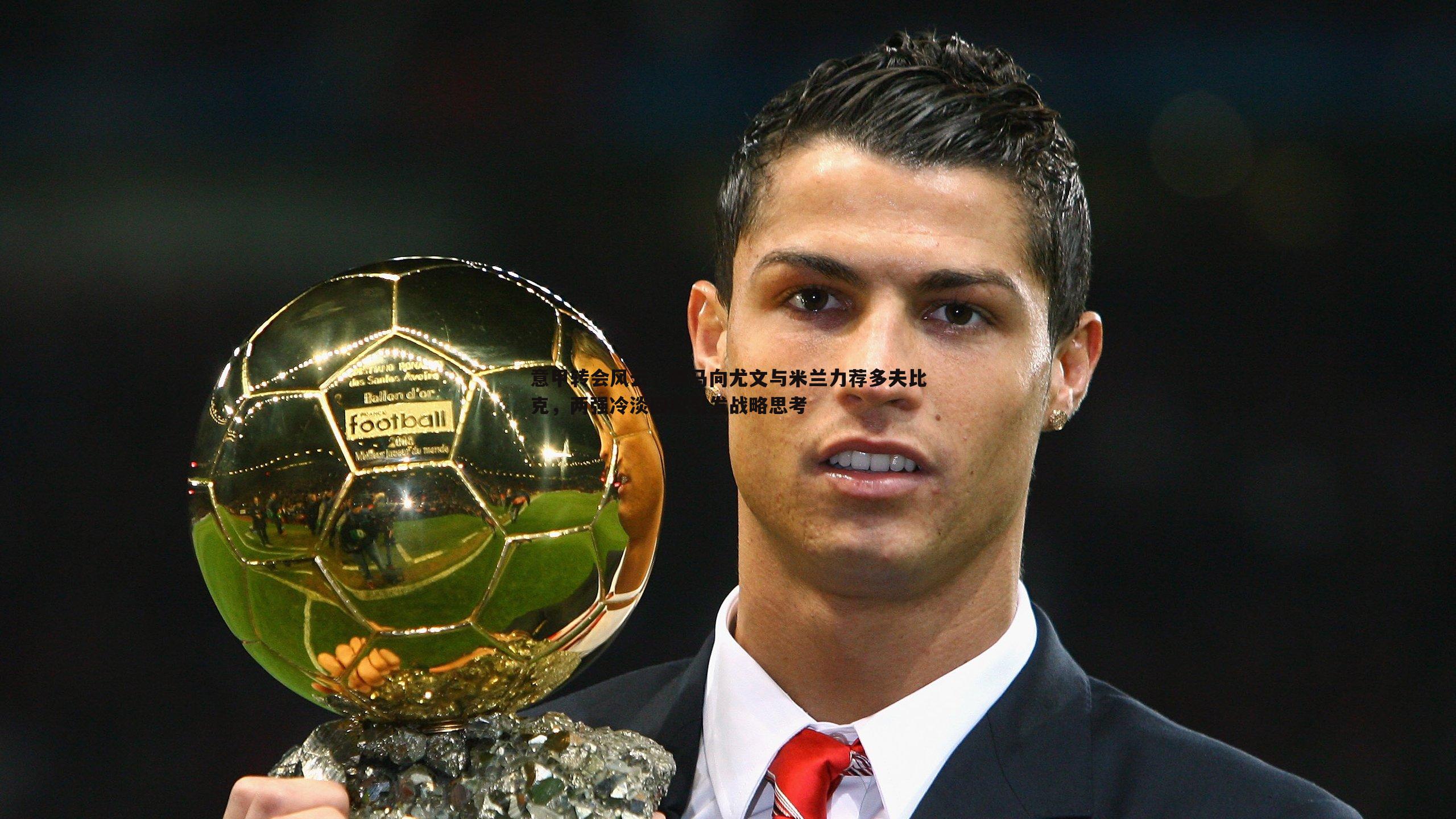 evo视讯真人-意甲转会风云，罗马向尤文与米兰力荐多夫比克，两强冷淡回应引发战略思考