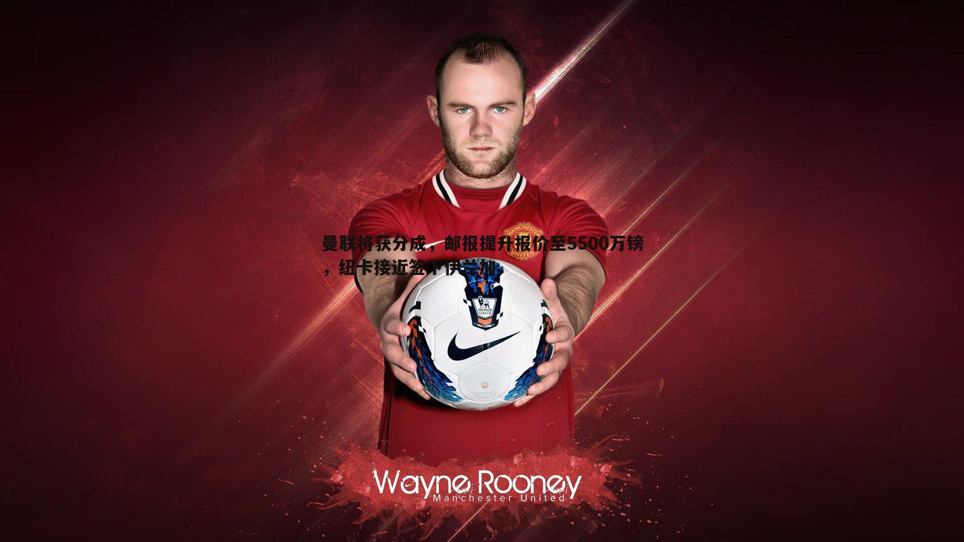 曼联将获分成，邮报提升报价至5500万镑，纽卡接近签下伊兰加