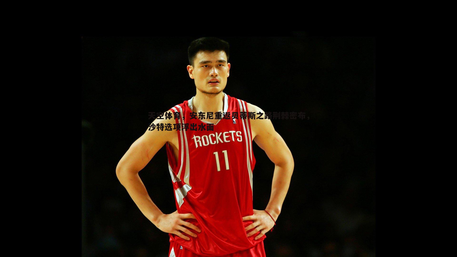 天空体育,安东尼重返贝蒂斯之路荆棘密布,沙特选项浮出水面