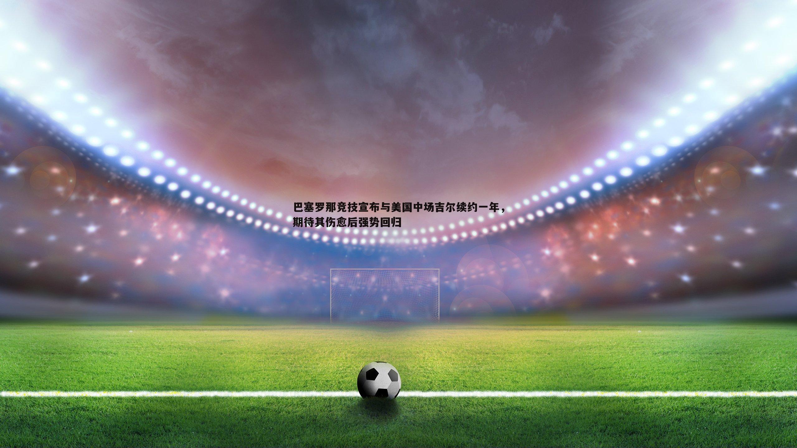 evo视讯真人-巴塞罗那竞技宣布与美国中场吉尔续约一年，期待其伤愈后强势回归